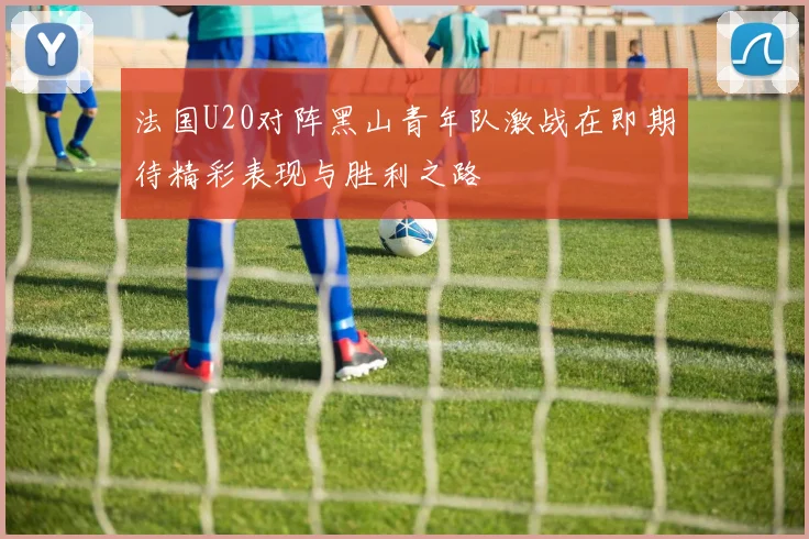 法国U20对阵黑山青年队激战在即期待精彩表现与胜利之路