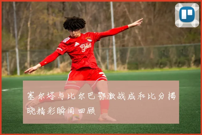 塞尔塔与比尔巴鄂激战成和比分揭晓精彩瞬间回顾