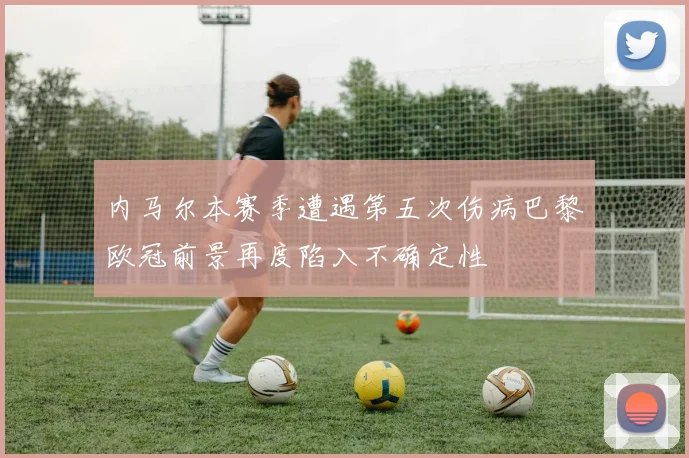 内马尔本赛季遭遇第五次伤病巴黎欧冠前景再度陷入不确定性