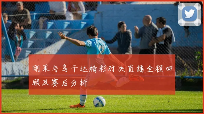 刚果与乌干达精彩对决直播全程回顾及赛后分析