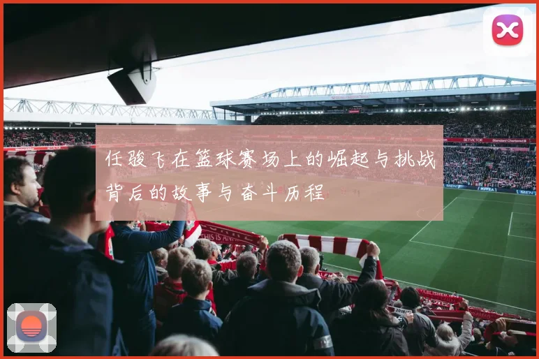 任骏飞在篮球赛场上的崛起与挑战背后的故事与奋斗历程