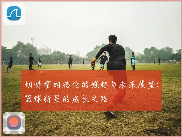 切特霍姆格伦的崛起与未来展望：篮球新星的成长之路