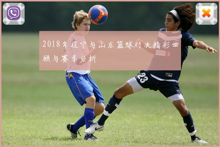 2018年辽宁与山东篮球对决精彩回顾与赛季分析