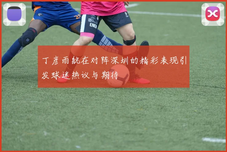 丁彦雨航在对阵深圳的精彩表现引发球迷热议与期待