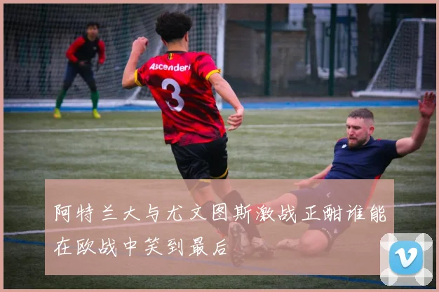 阿特兰大与尤文图斯激战正酣谁能在欧战中笑到最后