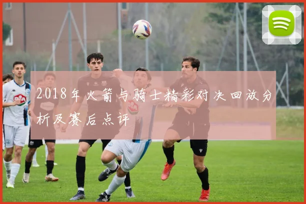 2018年火箭与骑士精彩对决回放分析及赛后点评
