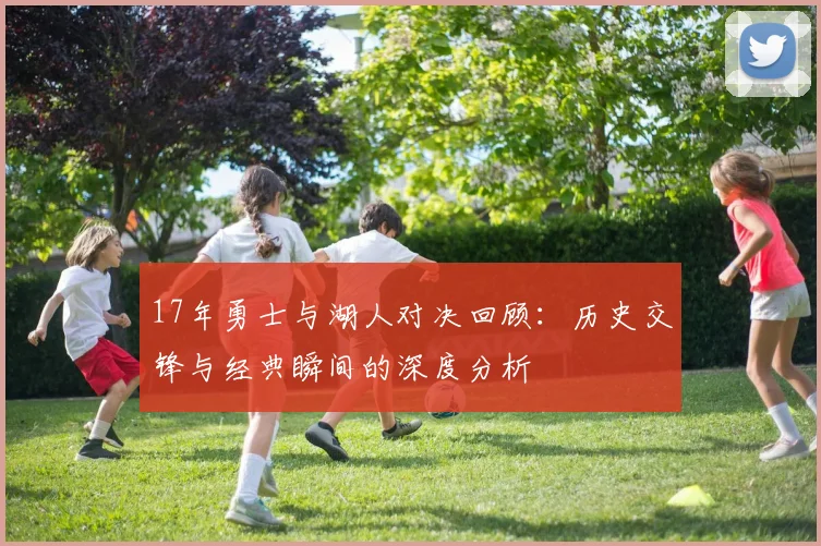 17年勇士与湖人对决回顾：历史交锋与经典瞬间的深度分析