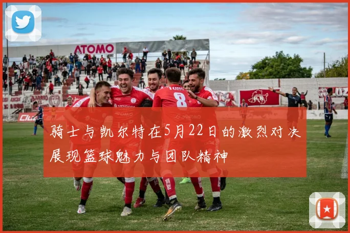 骑士与凯尔特在5月22日的激烈对决展现篮球魅力与团队精神