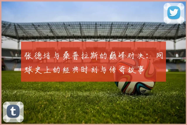 张德培与桑普拉斯的巅峰对决：网球史上的经典时刻与传奇故事