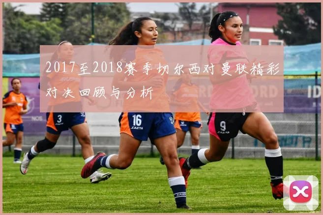 2017至2018赛季切尔西对曼联精彩对决回顾与分析