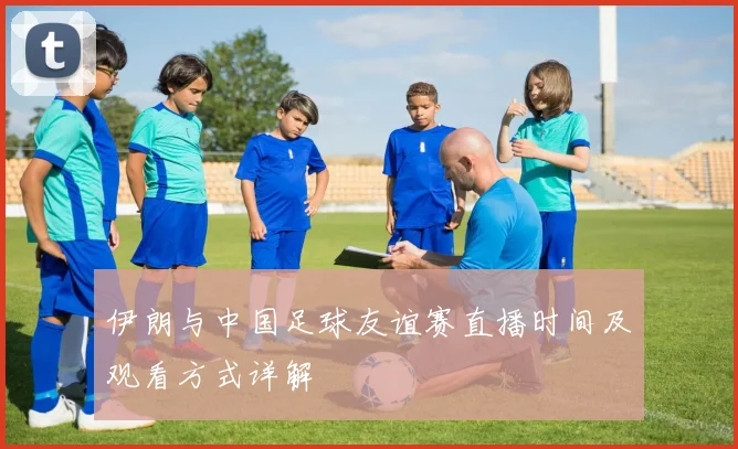 伊朗与中国足球友谊赛直播时间及观看方式详解