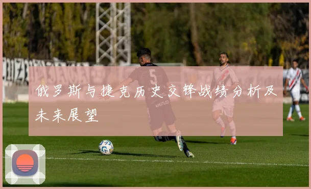 俄罗斯与捷克历史交锋战绩分析及未来展望