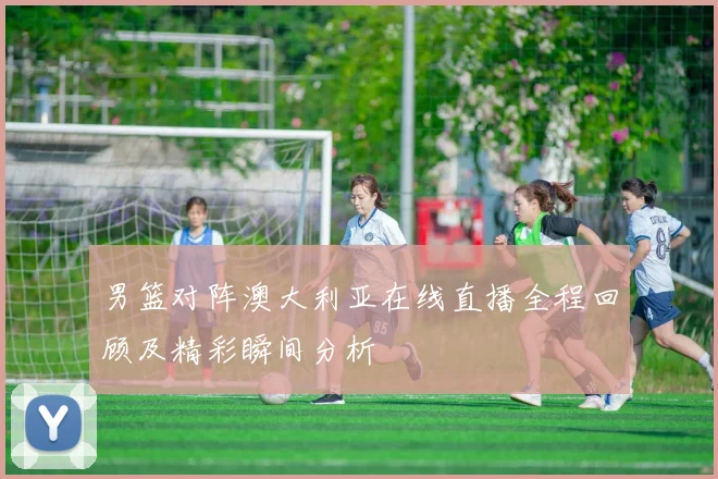 男篮对阵澳大利亚在线直播全程回顾及精彩瞬间分析