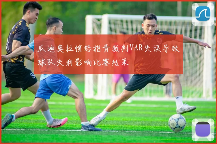 瓜迪奥拉愤怒指责裁判VAR失误导致球队失利影响比赛结果