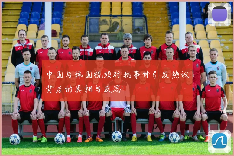中国与韩国视频对抗事件引发热议背后的真相与反思