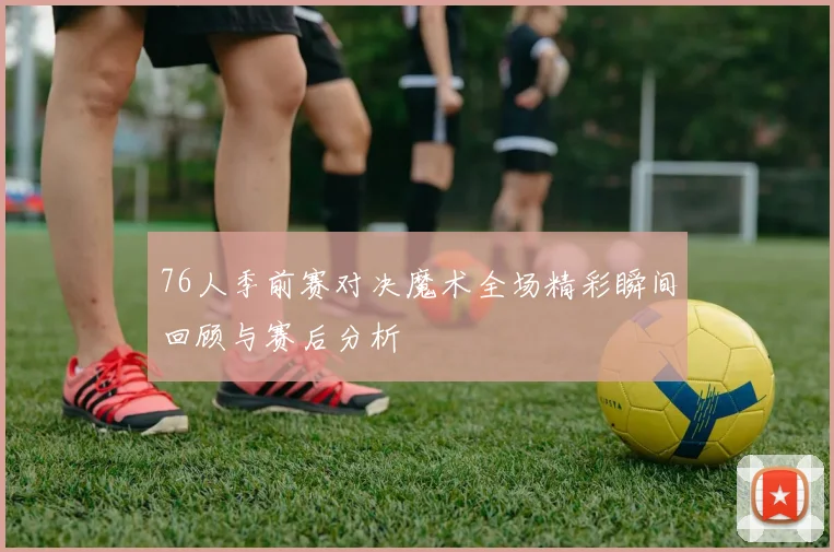 76人季前赛对决魔术全场精彩瞬间回顾与赛后分析