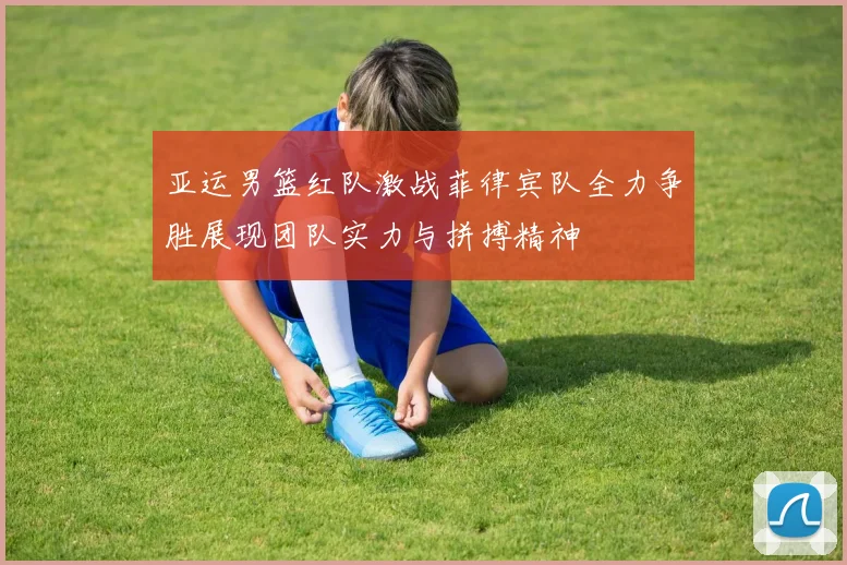 亚运男篮红队激战菲律宾队全力争胜展现团队实力与拼搏精神