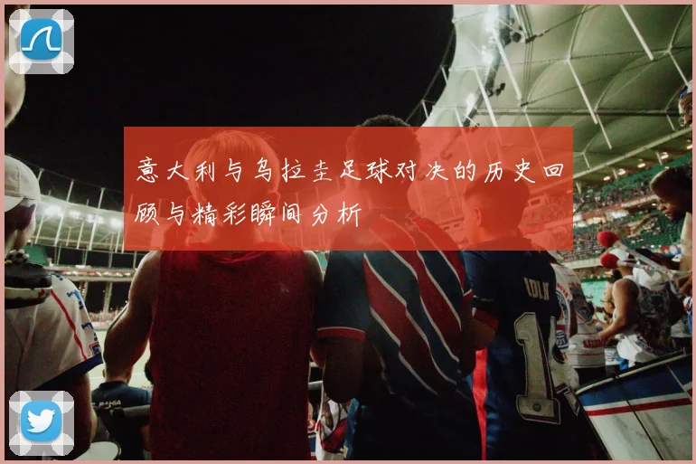 意大利与乌拉圭足球对决的历史回顾与精彩瞬间分析