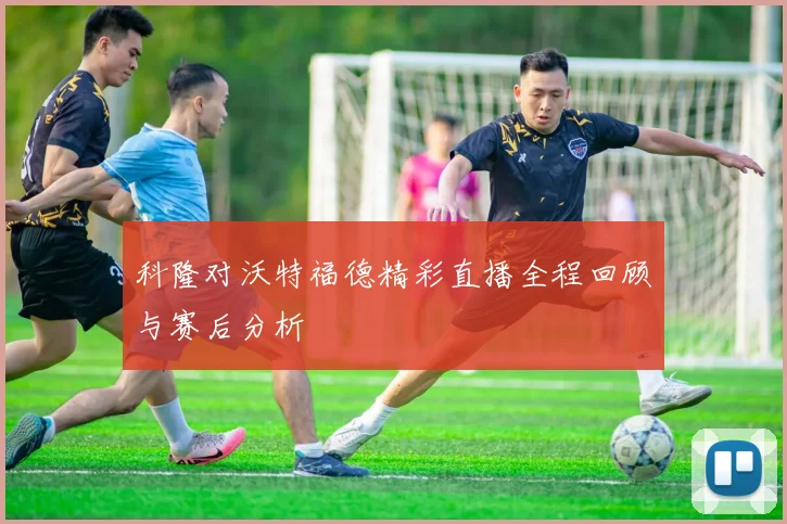 科隆对沃特福德精彩直播全程回顾与赛后分析