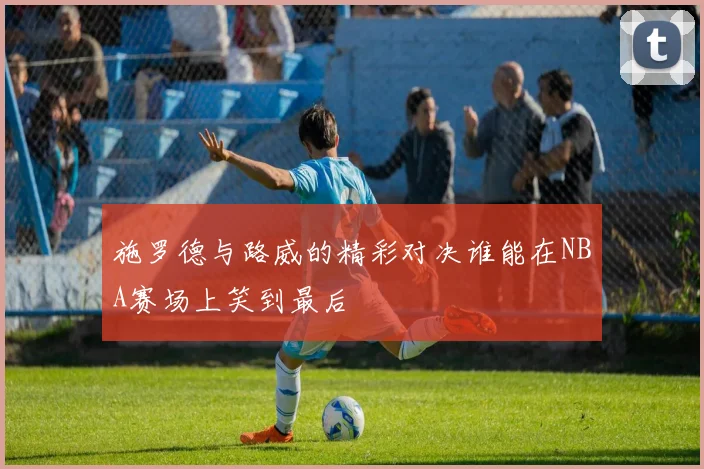 施罗德与路威的精彩对决谁能在NBA赛场上笑到最后