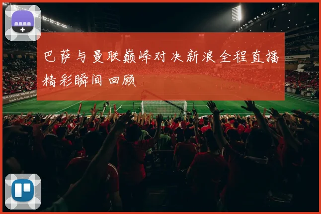 巴萨与曼联巅峰对决新浪全程直播精彩瞬间回顾