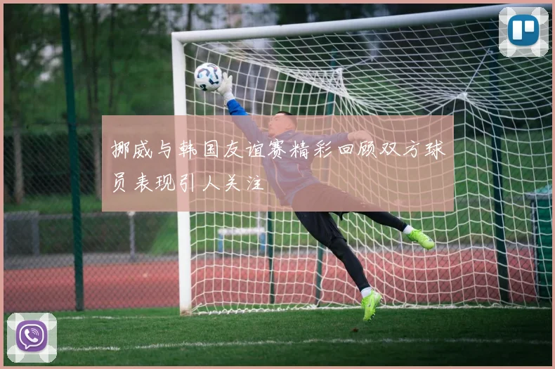 挪威与韩国友谊赛精彩回顾双方球员表现引人关注