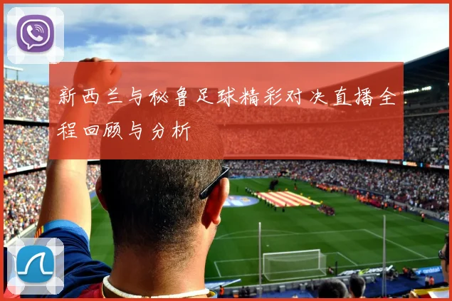 新西兰与秘鲁足球精彩对决直播全程回顾与分析