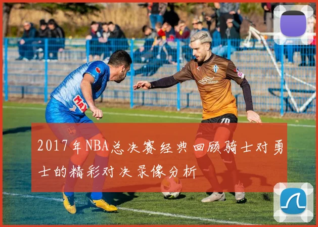 2017年NBA总决赛经典回顾骑士对勇士的精彩对决录像分析