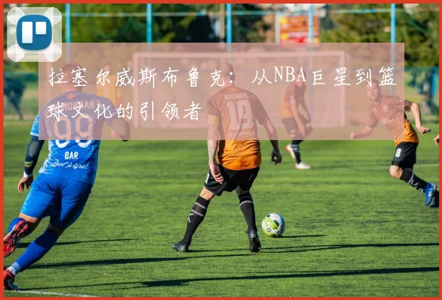 拉塞尔威斯布鲁克：从NBA巨星到篮球文化的引领者