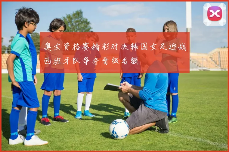 奥女资格赛精彩对决韩国女足迎战西班牙队争夺晋级名额