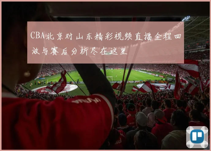 CBA北京对山东精彩视频直播全程回放与赛后分析尽在这里