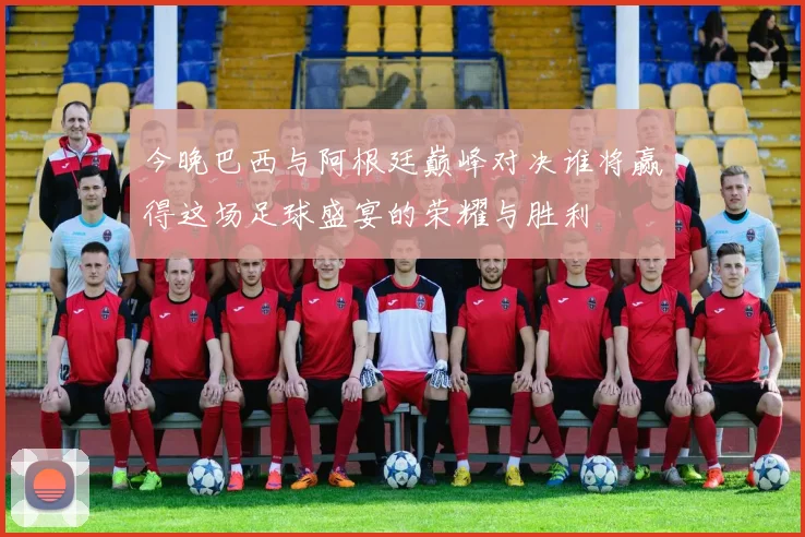 今晚巴西与阿根廷巅峰对决谁将赢得这场足球盛宴的荣耀与胜利