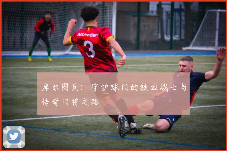 库尔图瓦：守护球门的铁血战士与传奇门将之路